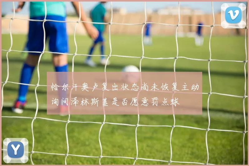 恰尔汗奥卢复出状态尚未恢复主动询问泽林斯基是否愿意罚点球