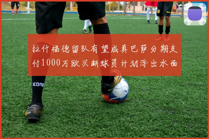 拉什福德留队有望成真巴萨分期支付1000万欧买断球员计划浮出水面