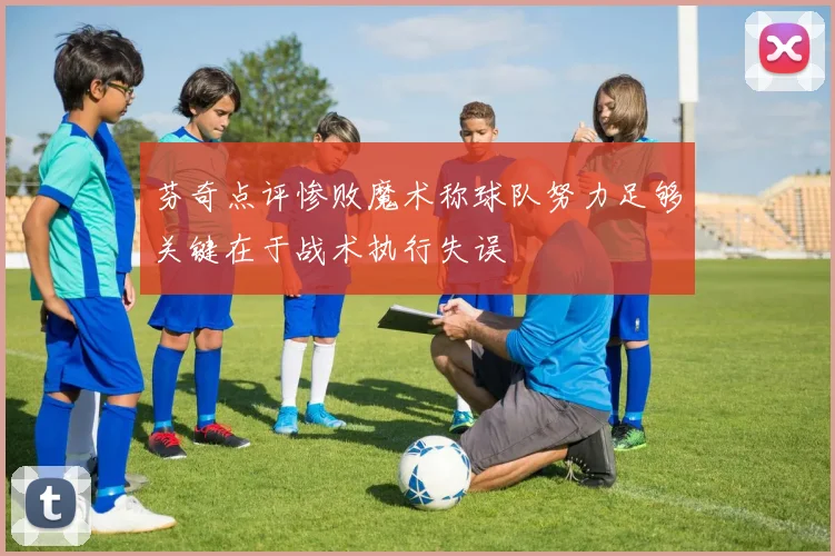 芬奇点评惨败魔术称球队努力足够关键在于战术执行失误
