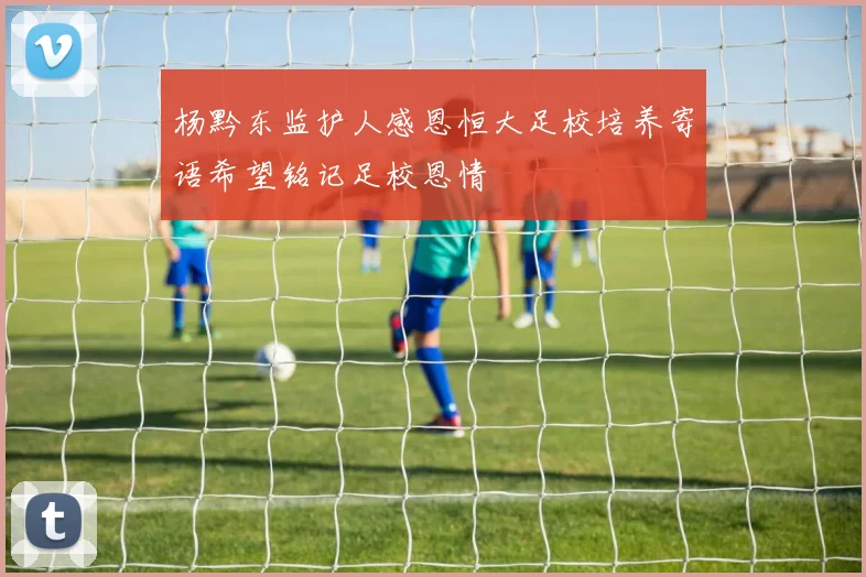 杨黔东监护人感恩恒大足校培养寄语希望铭记足校恩情