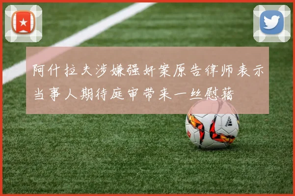 阿什拉夫涉嫌强奸案原告律师表示当事人期待庭审带来一丝慰藉