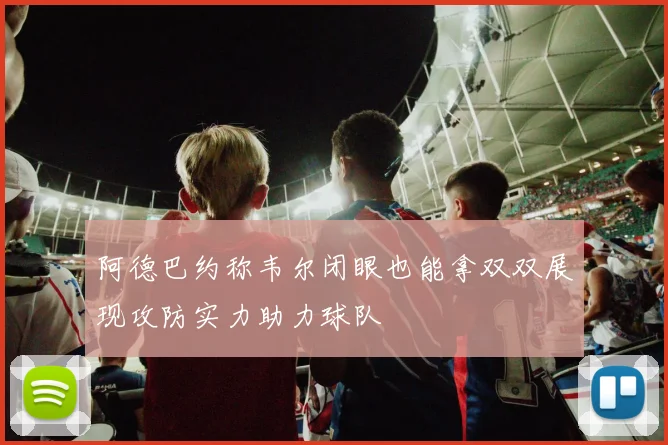 阿德巴约称韦尔闭眼也能拿双双展现攻防实力助力球队