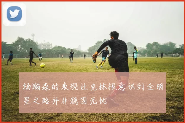 杨瀚森的表现让克林根意识到全明星之路并非稳固无忧