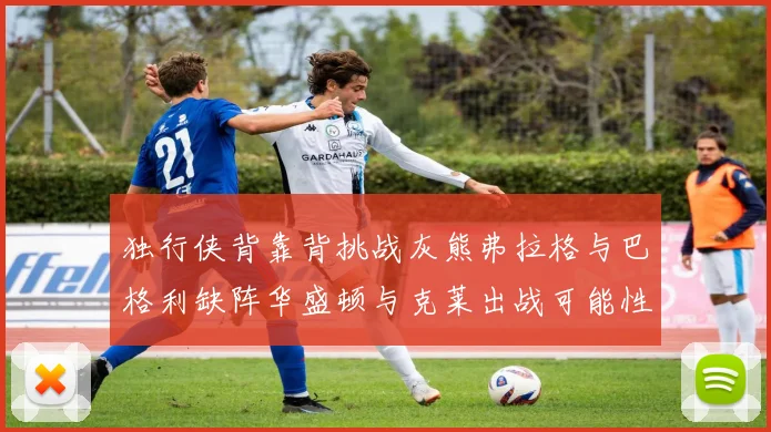 独行侠背靠背挑战灰熊弗拉格与巴格利缺阵华盛顿与克莱出战可能性微小