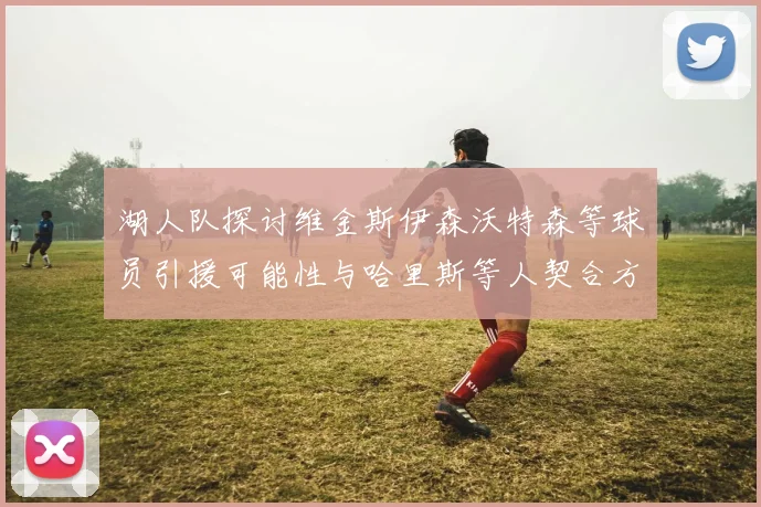 湖人队探讨维金斯伊森沃特森等球员引援可能性与哈里斯等人契合方向