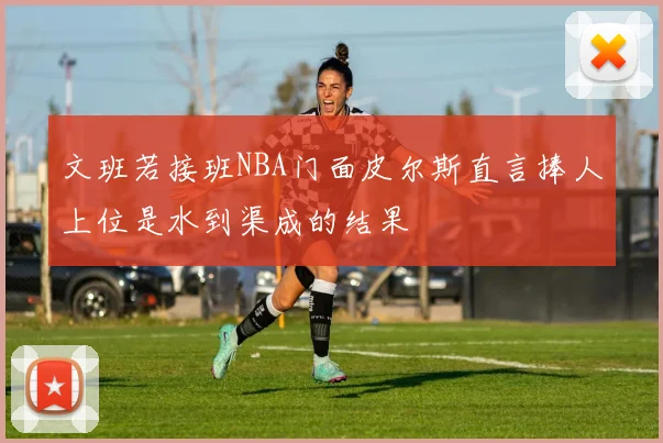 文班若接班NBA门面皮尔斯直言捧人上位是水到渠成的结果