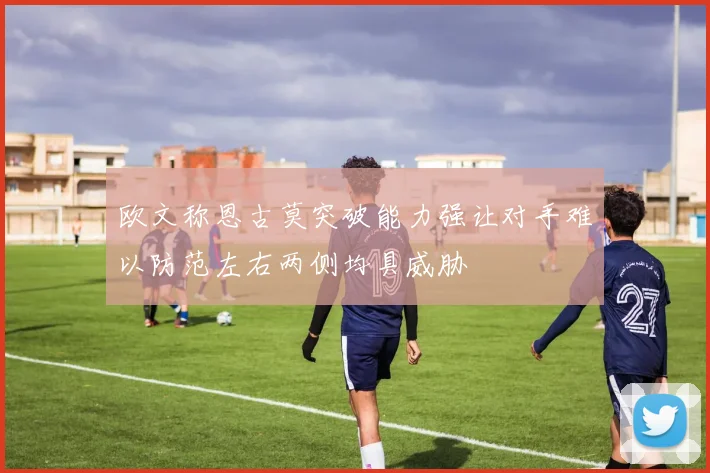 欧文称恩古莫突破能力强让对手难以防范左右两侧均具威胁
