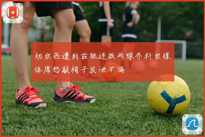 切尔西遭利兹联连扳两球乔科尔媒体席怒敲椅子发泄不满