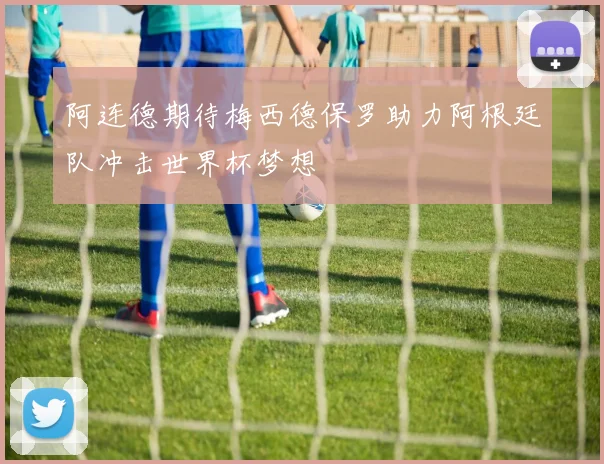 阿连德期待梅西德保罗助力阿根廷队冲击世界杯梦想