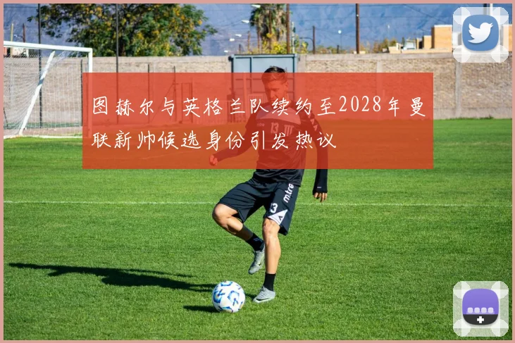 图赫尔与英格兰队续约至2028年曼联新帅候选身份引发热议