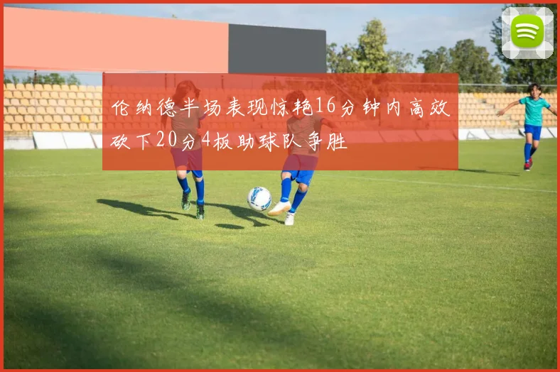 伦纳德半场表现惊艳16分钟内高效砍下20分4板助球队争胜