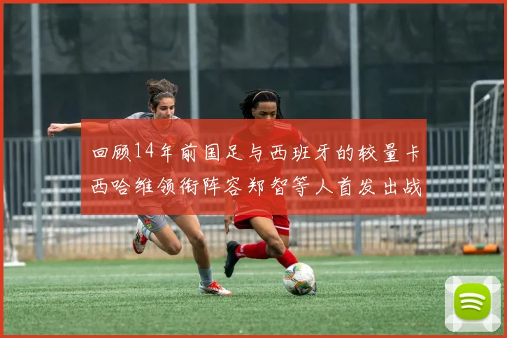回顾14年前国足与西班牙的较量卡西哈维领衔阵容郑智等人首发出战