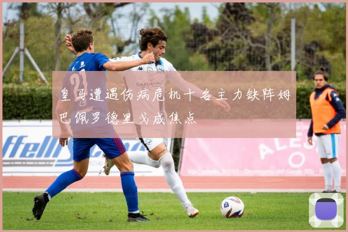 皇马遭遇伤病危机十名主力缺阵姆巴佩罗德里戈成焦点
