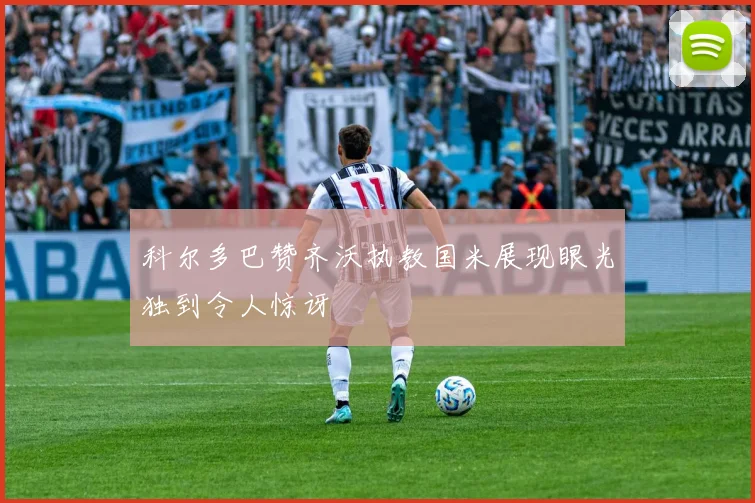 科尔多巴赞齐沃执教国米展现眼光独到令人惊讶
